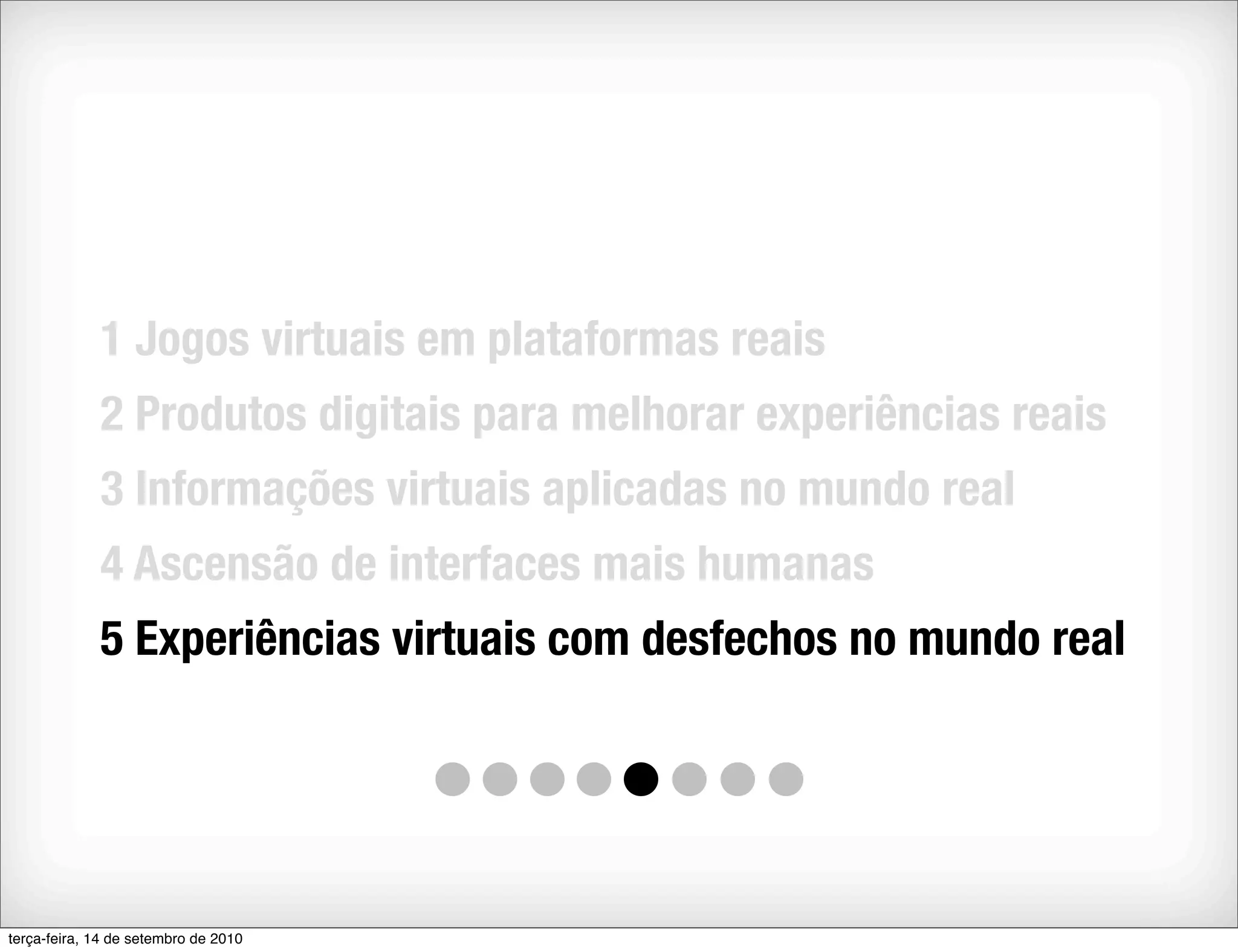 1 Jogos virtuais em plataformas reais
             2 Produtos digitais para melhorar experiências reais
             3 Informações virtuais aplicadas no mundo real
             4 Ascensão de interfaces mais humanas
             5 Experiências virtuais com desfechos no mundo real




terça-feira, 14 de setembro de 2010
 
