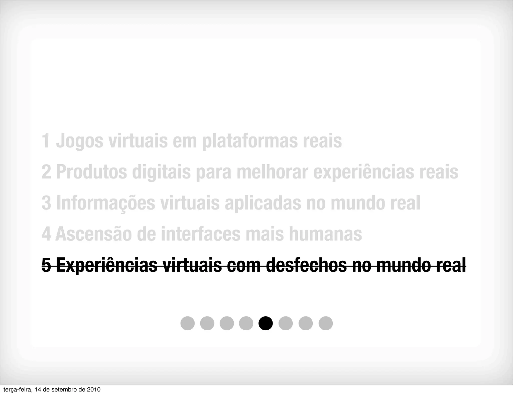 1 Jogos virtuais em plataformas reais
             2 Produtos digitais para melhorar experiências reais
             3 Informações virtuais aplicadas no mundo real
             4 Ascensão de interfaces mais humanas
             5 Experiências virtuais com desfechos no mundo real




terça-feira, 14 de setembro de 2010
 
