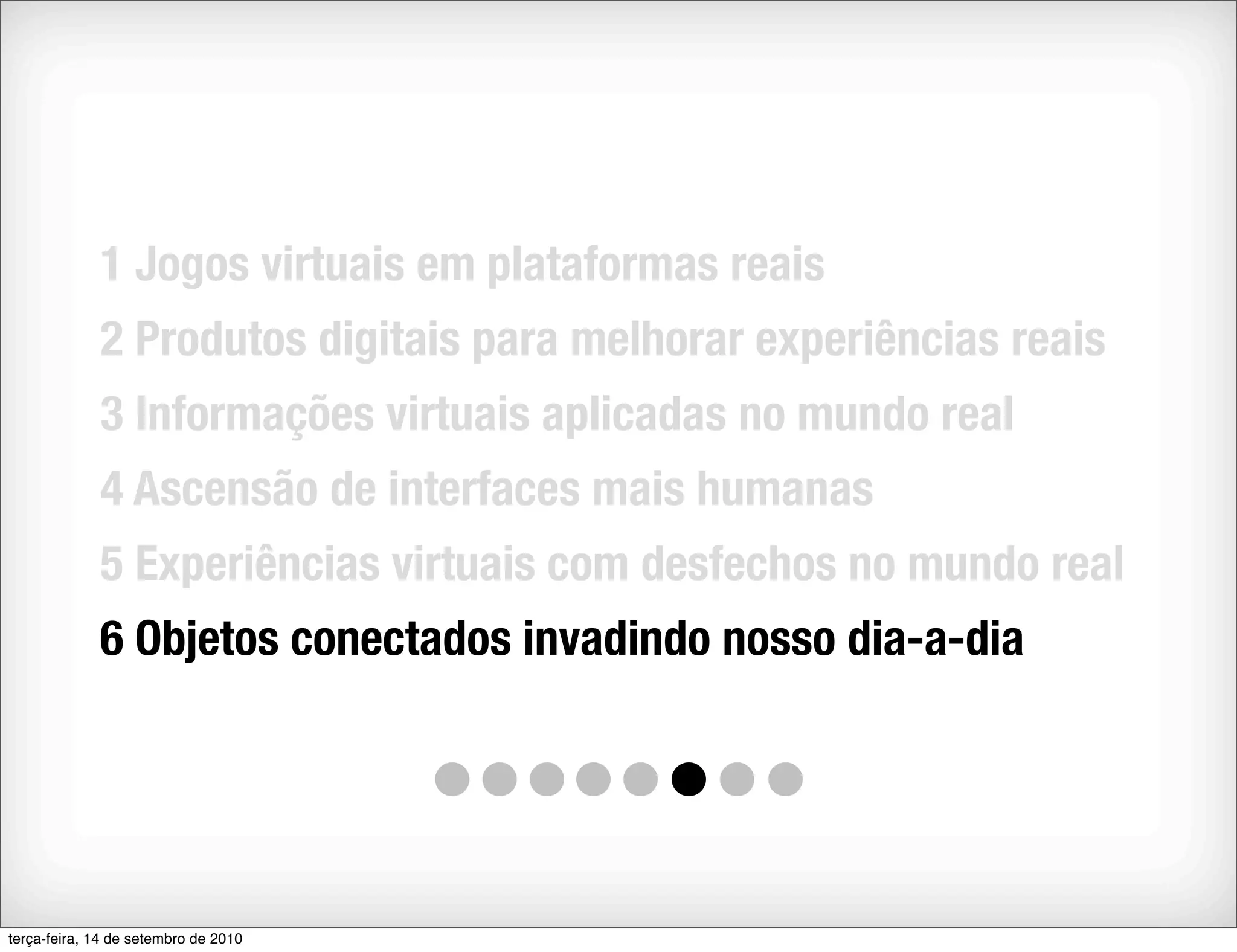 1 Jogos virtuais em plataformas reais
             2 Produtos digitais para melhorar experiências reais
             3 Informações virtuais aplicadas no mundo real
             4 Ascensão de interfaces mais humanas
             5 Experiências virtuais com desfechos no mundo real
             6 Objetos conectados invadindo nosso dia-a-dia




terça-feira, 14 de setembro de 2010
 
