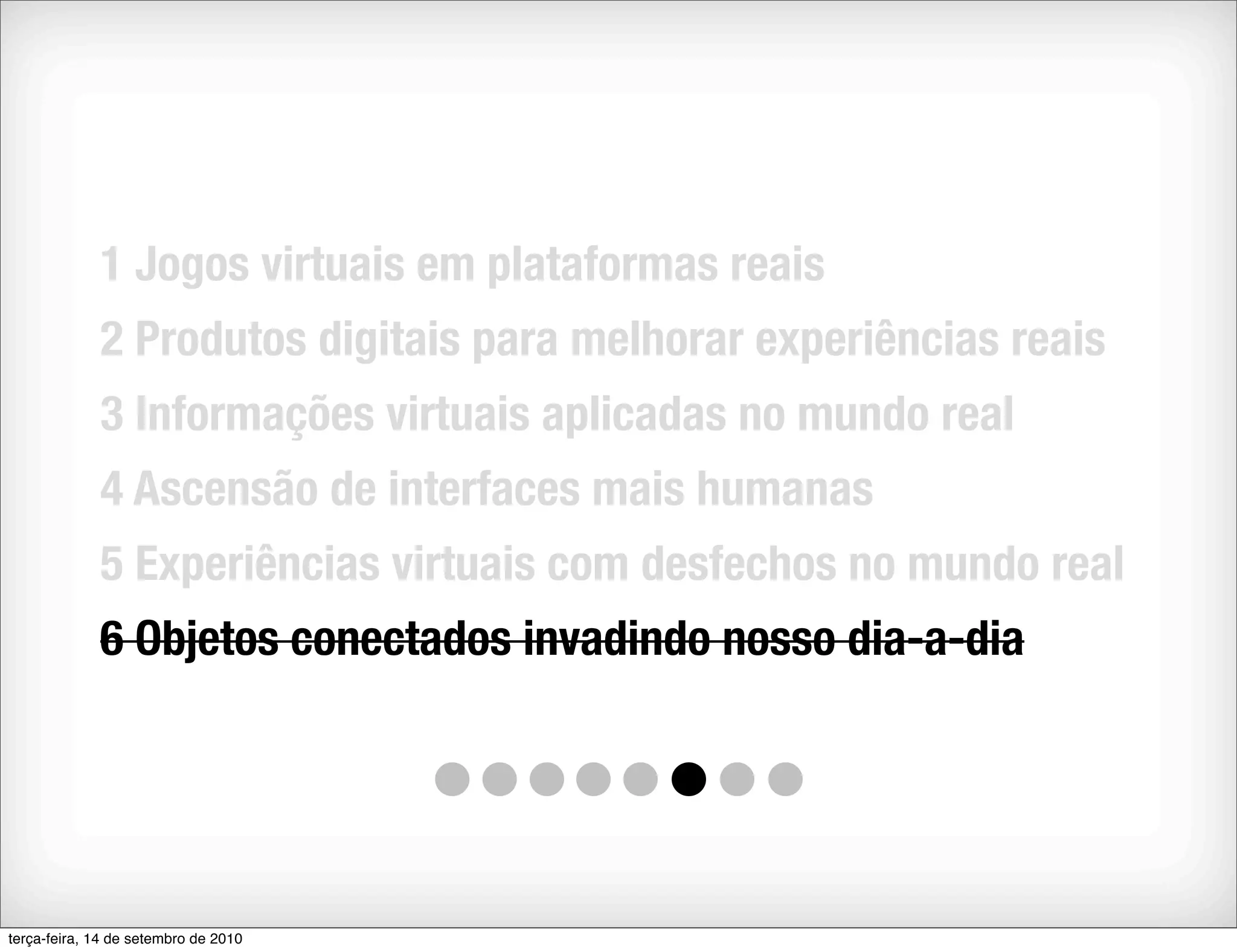 1 Jogos virtuais em plataformas reais
             2 Produtos digitais para melhorar experiências reais
             3 Informações virtuais aplicadas no mundo real
             4 Ascensão de interfaces mais humanas
             5 Experiências virtuais com desfechos no mundo real
             6 Objetos conectados invadindo nosso dia-a-dia




terça-feira, 14 de setembro de 2010
 