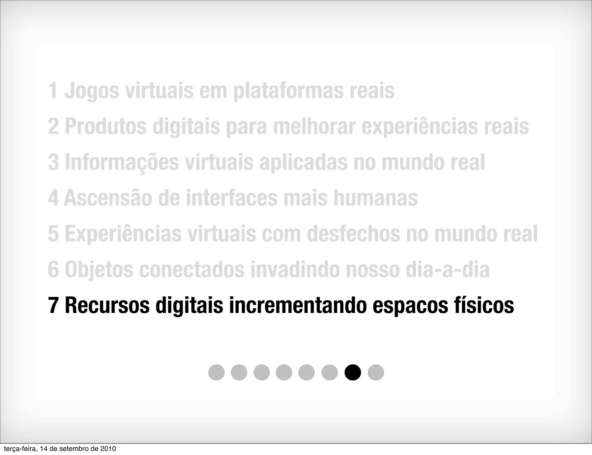 1 Jogos virtuais em plataformas reais
             2 Produtos digitais para melhorar experiências reais
             3 Informações virtuais aplicadas no mundo real
             4 Ascensão de interfaces mais humanas
             5 Experiências virtuais com desfechos no mundo real
             6 Objetos conectados invadindo nosso dia-a-dia
             7 Recursos digitais incrementando espacos físicos




terça-feira, 14 de setembro de 2010
 