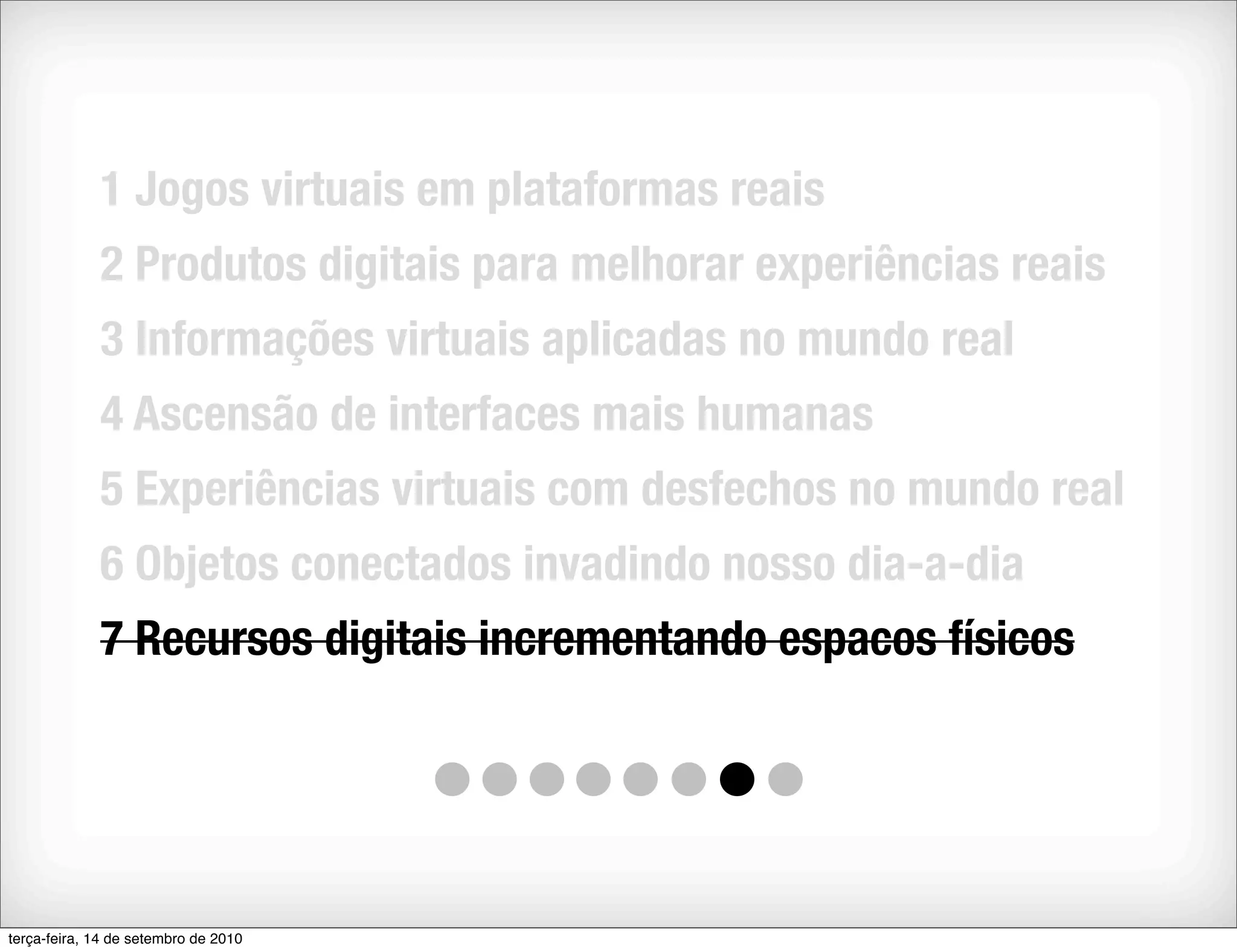 1 Jogos virtuais em plataformas reais
             2 Produtos digitais para melhorar experiências reais
             3 Informações virtuais aplicadas no mundo real
             4 Ascensão de interfaces mais humanas
             5 Experiências virtuais com desfechos no mundo real
             6 Objetos conectados invadindo nosso dia-a-dia
             7 Recursos digitais incrementando espacos físicos




terça-feira, 14 de setembro de 2010
 