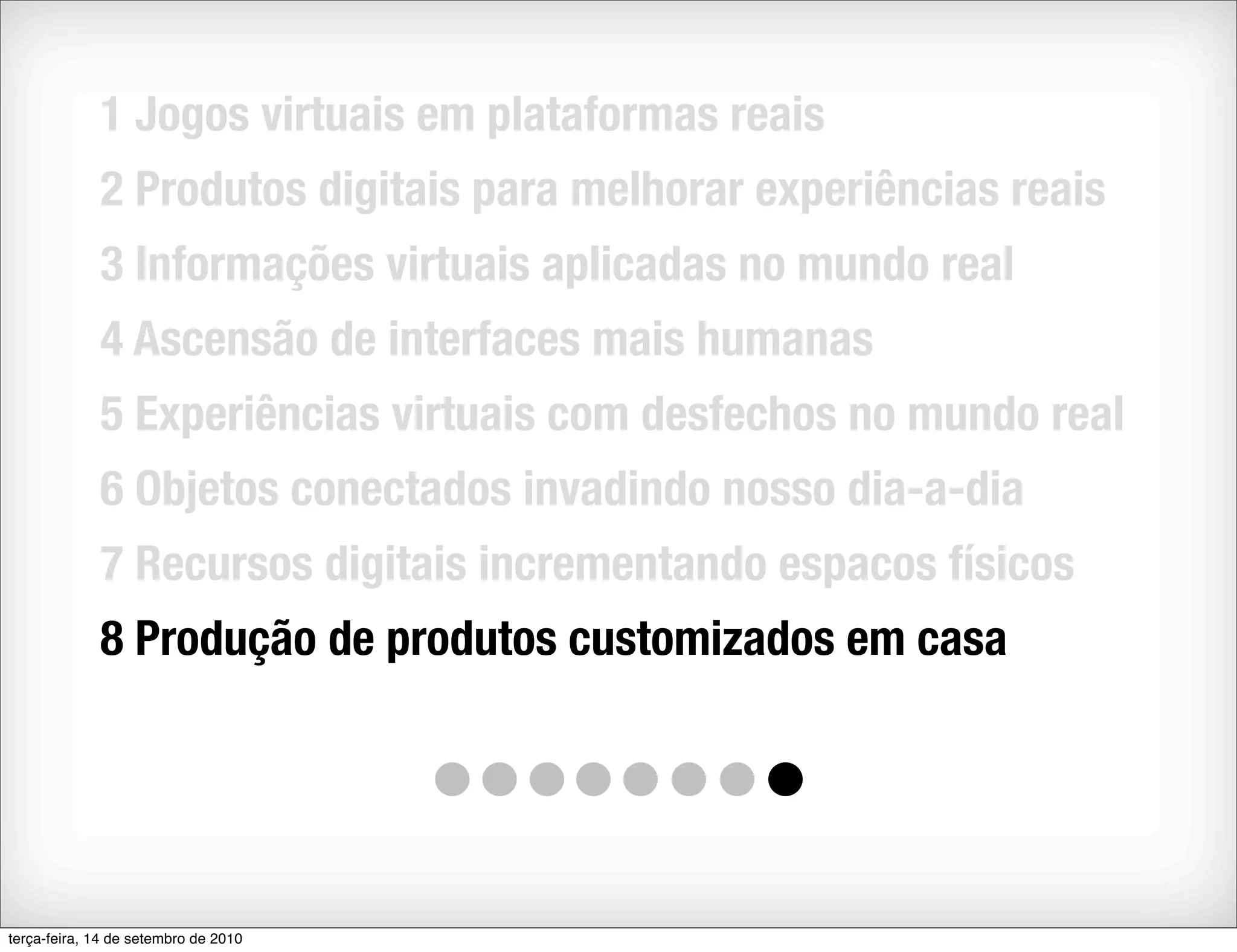 1 Jogos virtuais em plataformas reais
             2 Produtos digitais para melhorar experiências reais
             3 Informações virtuais aplicadas no mundo real
             4 Ascensão de interfaces mais humanas
             5 Experiências virtuais com desfechos no mundo real
             6 Objetos conectados invadindo nosso dia-a-dia
             7 Recursos digitais incrementando espacos físicos
             8 Produção de produtos customizados em casa




terça-feira, 14 de setembro de 2010
 