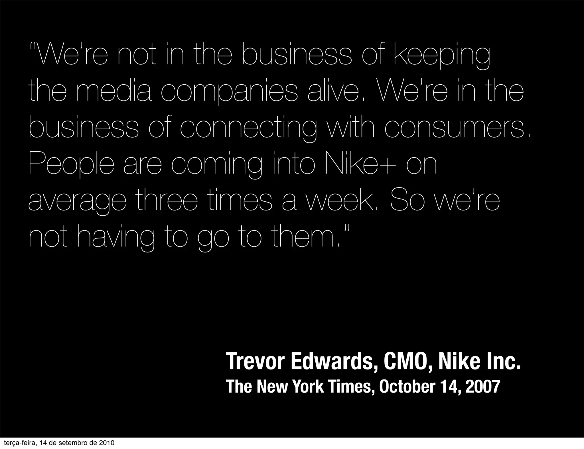 “We’re not in the business of keeping
       the media companies alive. We’re in the
       business of connecting with consumers.
       People are coming into Nike+ on
       average three times a week. So we’re
       not having to go to them.”


                                      Trevor Edwards, CMO, Nike Inc.
                                      The New York Times, October 14, 2007

terça-feira, 14 de setembro de 2010
 