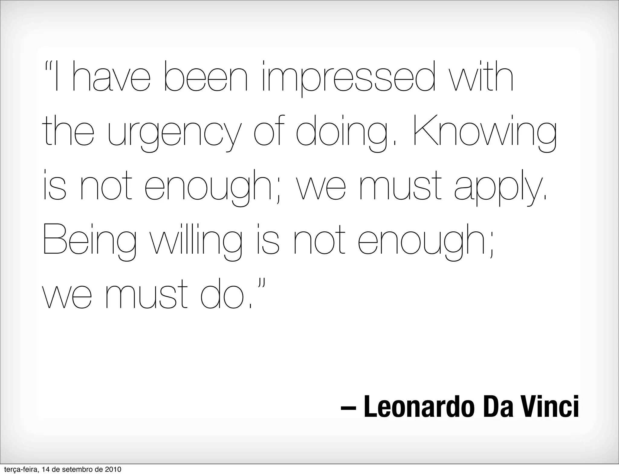 “I have been impressed with
           the urgency of doing. Knowing
           is not enough; we must apply.
           Being willing is not enough;
           we must do.”

                                      – Leonardo Da Vinci
terça-feira, 14 de setembro de 2010
 