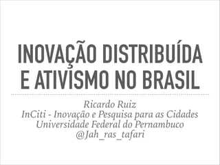 INOVAÇÃO DISTRIBUÍDA
E ATIVISMO NO BRASIL
Ricardo Ruiz
InCiti - Inovação e Pesquisa para as Cidades
Universidade Federal do Pernambuco
@Jah_ras_tafari
 