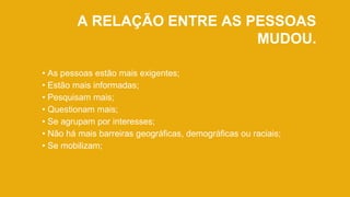 A RELAÇÃO ENTRE AS PESSOAS
MUDOU.
• As pessoas estão mais exigentes;
• Estão mais informadas;
• Pesquisam mais;
• Questionam mais;
• Se agrupam por interesses;
• Não há mais barreiras geográficas, demográficas ou raciais;
• Se mobilizam;
 