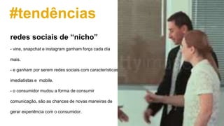 #tendências
- vine, snapchat e instagram ganham força cada dia
mais.
- e ganham por serem redes sociais com características
imediatistas e mobile.
- o consumidor mudou a forma de consumir
comunicação, são as chances de novas maneiras de
gerar experiência com o consumidor.
redes sociais de “nicho”
 