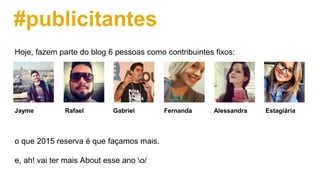 #publicitantes
Hoje, fazem parte do blog 6 pessoas como contribuintes fixos:
Jayme Rafael Gabriel Fernanda Alessandra Estagiária
o que 2015 reserva é que façamos mais.
e, ah! vai ter mais About esse ano o/
 