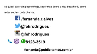 se quiser bater um papo comigo, saber mais sobre o meu trabalho ou sobre
redes sociais, pode chamar:
/fernanda.r.alves
@fehrodrigues
@fehrodrigues
8128-3519
fernanda@publicitantes.com.br
 