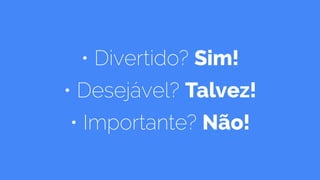 • Divertido? Sim!
• Desejável? Talvez!
• Importante? Não!
 