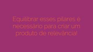 Equilibrar esses pilares é
necessário para criar um
produto de relevância!
 