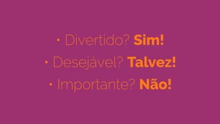 • Divertido? Sim!
• Desejável? Talvez!
• Importante? Não!
 