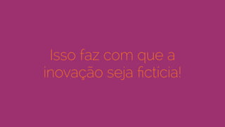 Isso faz com que a
inovação seja ﬁctícia!
 
