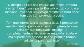 - Steve Jobs
"O design do Mac não era sua aparência, embora
isso também ﬁzesse parte. Era sobretudo como ele
funciona. Para criar um design realmente bom, você
tem que compreender a coisa.
Tem que internalizar a essência dela. É preciso um
envolvimento apaixonado para compreender uma
coisa em sua totalidade, mastiga-la
completamente, e não apenas engoli-lá rápida. A
maior parte das pessoas não se permite tempo
suﬁciente para fazer isso."
 