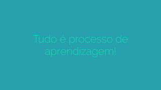 Tudo é processo de
aprendizagem!
 