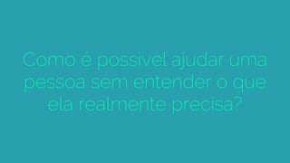 Como é possível ajudar uma
pessoa sem entender o que
ela realmente precisa?
 