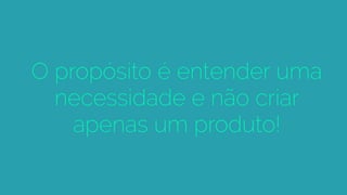 O propósito é entender uma
necessidade e não criar
apenas um produto!
 