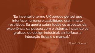 "Eu inventei o termo UX porque pensei que
interface humana e usabilidade eram muito
restritivos. Eu queria cobrir todos os aspectos da
experiência da pessoa com o sistema, incluindo os
gráﬁcos de design industrial, a interface, a
interação física e o manual."
- Donald Norman
 