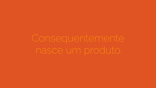 Consequentemente
nasce um produto
 