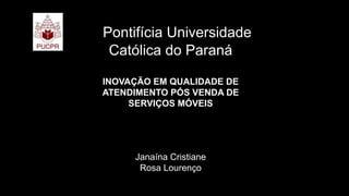 Pontifícia Universidade
Católica do Paraná
INOVAÇÃO EM QUALIDADE DE
ATENDIMENTO PÓS VENDA DE
SERVIÇOS MÓVEIS
Janaína Cristiane
Rosa Lourenço
 