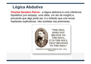 Lógica Abdutiva
Charles Sanders Peirce - a lógica abdutiva é uma inferência
hipotética (um lampejo, uma idéia, um ato de insight) e,
provando que algo pode ser, é o método que cria novas
hipóteses explicativas, não contidas nas premissas.
 