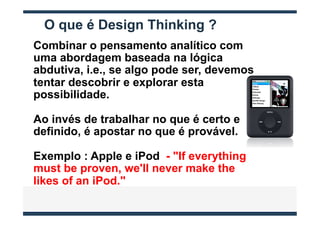 O que é Design Thinking ?
Combinar o pensamento analítico com
uma abordagem baseada na lógica
abdutiva, i.e., se algo pode ser, devemos
tentar descobrir e explorar esta
possibilidade.

Ao invés de trabalhar no que é certo e
definido, é apostar no que é provável.

Exemplo : Apple e iPod - "If everything
must be proven, we'll never make the
likes of an iPod."
 