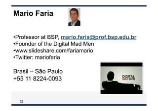 Mario Faria


• Professor at BSP, mario.faria@prof.bsp.edu.br
• Founder of the Digital Mad Men
• www.slideshare.com/fariamario
• Twitter: mariofaria

Brasil – São Paulo
+55 11 8224-0093


  52
 
