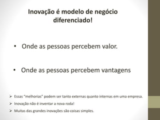 Inovação é modelo de negócio
diferenciado!
• Onde as pessoas percebem valor.
• Onde as pessoas percebem vantagens
 Essas “melhorias” podem ser tanto externas quanto internas em uma empresa.
 Inovação não é inventar a nova roda!
 Muitas das grandes inovações são coisas simples.
 