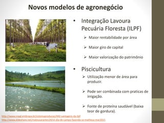 Novos modelos de agronegócio
http://www.slideshare.net/mateusarantes14/vii-dia-de-campo-fazenda-so-matheus-mar2015
• Integração Lavoura
Pecuária Floresta (ILPF)
 Maior rentabilidade por área
 Maior giro de capital
 Maior valorização do patrimônio
http://www.cnpgl.embrapa.br/sistemaproducao/442-vantagens-da-ilpf
• Piscicultura
 Utilização menor de área para
produzir.
 Pode ser combinada com praticas de
irrigação.
 Fonte de proteína saudável (baixa
teor de gordura).
 