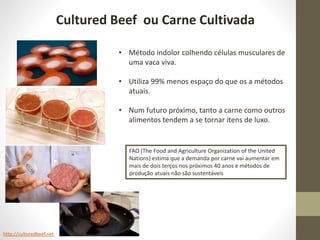Cultured Beef ou Carne Cultivada
http://culturedbeef.net
• Método indolor colhendo células musculares de
uma vaca viva.
• Utiliza 99% menos espaço do que os a métodos
atuais.
• Num futuro próximo, tanto a carne como outros
alimentos tendem a se tornar itens de luxo.
FAO (The Food and Agriculture Organization of the United
Nations) estima que a demanda por carne vai aumentar em
mais de dois terços nos próximos 40 anos e métodos de
produção atuais não são sustentáveis
 