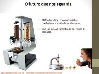 O futuro que nos aguarda
https://www.naturalmachines.com http://www.3dprinterworld.com/food-culinary-edible
• 3D food printing tem o potencial de
revolucionar a produção de alimentos.
• Será um meio democratizado dos meios de
produção.
 