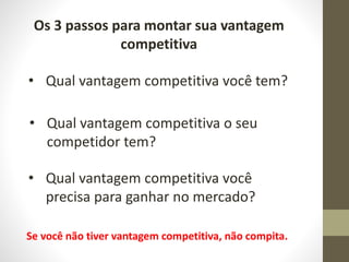 Os 3 passos para montar sua vantagem
competitiva
• Qual vantagem competitiva você tem?
• Qual vantagem competitiva o seu
competidor tem?
• Qual vantagem competitiva você
precisa para ganhar no mercado?
Se você não tiver vantagem competitiva, não compita.
 