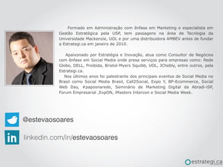 @estevaosoares
linkedin.com/in/estevaosoares
Formado em Administração com ênfase em Marketing e especialista em
Gestão Estratégica pela USP, tem passagens na área de Tecnlogia da
Universidade Mackenzie, UOL e por uma distribuidora AMBEV antes de fundar
a Estrategi.ca em janeiro de 2010.
Apaixonado por Estratégia e Inovação, atua como Consultor de Negócios
com ênfase em Social Media onde presa serviços para empresas como: Rede
Globo, DELL, Proibida, Bristol-Myers Squibb, UOL, JChebly, entre outros, pela
Estrategi.ca.
Nos últimos anos foi palestrante dos principais eventos de Social Media no
Brasil como Social Media Brasil, Call2Social, Expo Y, BP-Ecommerce, Social
Web Day, #paposnarede, Seminário de Marketing Digital da Abradi-iSP,
Forum Empresarial ,ExpON, iMasters Intercon e Social Media Week.
 