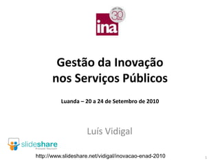 Gestão da Inovação
      nos Serviços Públicos
          Luanda – 20 a 24 de Setembro de 2010




                    Luís Vidigal

http://www.slideshare.net/vidigal/inovacao-enad-2010   1
 