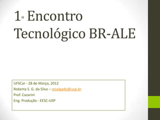 1 Encontro
    o



Tecnológico BR-ALE


UFSCar - 28 de Março, 2012
Roberta S. G. da Silva – rosalgado@usp.br
Prof. Cazarini
Eng. Produção - EESC-USP
 