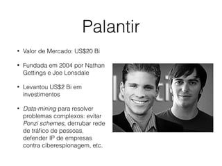 Palantir
• Valor de Mercado: US$20 Bi
• Fundada em 2004 por Nathan
Gettings e Joe Lonsdale
• Levantou US$2 Bi em
investimentos
• Data-mining para resolver
problemas complexos: evitar
Ponzi schemes, derrubar rede
de tráﬁco de pessoas,
defender IP de empresas
contra ciberespionagem, etc.
 