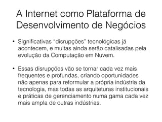 A Internet como Plataforma de
Desenvolvimento de Negócios
• Signiﬁcativas “disrupções” tecnológicas já
acontecem, e muitas ainda serão catalisadas pela
evolução da Computação em Nuvem.
• Essas disrupções vão se tornar cada vez mais
frequentes e profundas, criando oportunidades
não apenas para reformular a própria indústria da
tecnologia, mas todas as arquiteturas institucionais
e práticas de gerenciamento numa gama cada vez
mais ampla de outras indústrias.
 