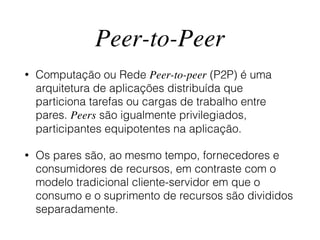 Peer-to-Peer
• Computação ou Rede Peer-to-peer (P2P) é uma
arquitetura de aplicações distribuída que
particiona tarefas ou cargas de trabalho entre
pares. Peers são igualmente privilegiados,
participantes equipotentes na aplicação.
• Os pares são, ao mesmo tempo, fornecedores e
consumidores de recursos, em contraste com o
modelo tradicional cliente-servidor em que o
consumo e o suprimento de recursos são divididos
separadamente.
 