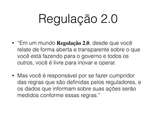 Regulação 2.0
• “Em um mundo Regulação 2.0, desde que você
relate de forma aberta e transparente sobre o que
você está fazendo para o governo e todos os
outros, você é livre para inovar e operar.
• Mas você é responsável por se fazer cumpridor
das regras que são deﬁnidas pelos reguladores, e
os dados que informam sobre suas ações serão
medidos conforme essas regras.”
 