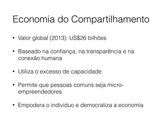 Economia do Compartilhamento
• Valor global (2013): US$26 bilhões
• Baseado na conﬁança, na transparência e na
conexão humana
• Utiliza o excesso de capacidade
• Permite que pessoas comuns seja micro-
empreendedores
• Empodera o indivíduo e democratiza a economia
 