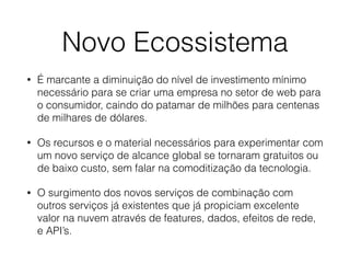 Novo Ecossistema
• É marcante a diminuição do nível de investimento mínimo
necessário para se criar uma empresa no setor de web para
o consumidor, caindo do patamar de milhões para centenas
de milhares de dólares.
• Os recursos e o material necessários para experimentar com
um novo serviço de alcance global se tornaram gratuitos ou
de baixo custo, sem falar na comoditização da tecnologia.
• O surgimento dos novos serviços de combinação com
outros serviços já existentes que já propiciam excelente
valor na nuvem através de features, dados, efeitos de rede,
e API’s.
 