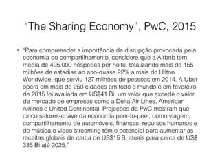 “The Sharing Economy”, PwC, 2015
• “Para compreender a importância da disrupção provocada pela
economia do compartilhamento, considere que a Airbnb tem
média de 425.000 hóspedes por noite, totalizando mais de 155
milhões de estadias ao ano-quase 22% a mais do Hilton
Worldwide, que serviu 127 milhões de pessoas em 2014. A Uber
opera em mais de 250 cidades em todo o mundo e em fevereiro
de 2015 foi avaliada em US$41 Bi, um valor que excede o valor
de mercado de empresas como a Delta Air Lines, American
Airlines e United Continental. Projeções da PwC mostram que
cinco setores-chave da economia peer-to-peer, como viagem,
compartilhamento de automóveis, ﬁnanças, recursos humanos e
de música e vídeo streaming têm o potencial para aumentar as
receitas globais de cerca de US$15 Bi atuais para cerca de US$
335 Bi até 2025.”
 
