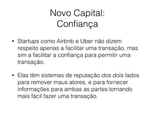 Novo Capital: 
Conﬁança
• Startups como Airbnb e Uber não dizem
respeito apenas a facilitar uma transação, mas
sim a facilitar a conﬁança para permitir uma
transação.
• Elas têm sistemas de reputação dos dois lados
para remover maus atores, e para fornecer
informações para ambas as partes tornando
mais fácil fazer uma transação.
 
