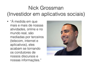 Nick Grossman 
(Investidor em aplicativos sociais)
• “À medida em que
mais e mais de nossas
atividades, online e no
mundo real, são
mediadas por terceiros
(telecom, internet e
aplicativos), eles
acabam se tornando
os condutores de
nossos discursos e
nossas informações.”
 