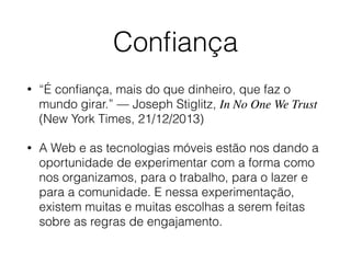 Conﬁança
• “É conﬁança, mais do que dinheiro, que faz o
mundo girar.” — Joseph Stiglitz, In No One We Trust
(New York Times, 21/12/2013)
• A Web e as tecnologias móveis estão nos dando a
oportunidade de experimentar com a forma como
nos organizamos, para o trabalho, para o lazer e
para a comunidade. E nessa experimentação,
existem muitas e muitas escolhas a serem feitas
sobre as regras de engajamento.
 