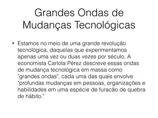 Grandes Ondas de
Mudanças Tecnológicas
• Estamos no meio de uma grande revolução
tecnológica, daquelas que experimentamos
apenas uma vez ou duas vezes por século. A
economista Carlota Pérez descreve essas ondas
de mudança tecnológica em massa como
"grandes ondas", cada uma das quais envolve
"profundas mudanças em pessoas, organizações e
habilidades em uma espécie de furacão de quebra
de hábito."
 