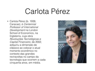 Carlota Pérez
• Carlota Pérez (b. 1939,
Caracas), é Centennial
Professor of International
Development na London
School of Economics, na
Inglaterra, cuja obra
Revoluções Tecnológicas e
Capital Financeiro, de 2002,
adquiriu a dimensão de
clássico ao colocar o atual
momento econômico no
contexto das grandes
reviravoltas no campo da
tecnologia que ocorrem a cada
cinquenta anos, em média.
 