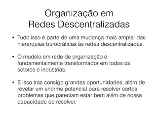Organização em
Redes Descentralizadas
• Tudo isso é parte de uma mudança mais ampla: das
hierarquias burocráticas às redes descentralizadas.
• O modelo em rede de organização é
fundamentalmente transformador em todos os
setores e indústrias.
• E isso traz consigo grandes oportunidades, além de
revelar um enorme potencial para resolver certos
problemas que pareciam estar bem além de nossa
capacidade de resolver.
 