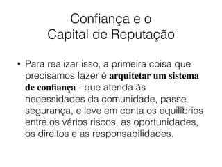 Conﬁança e o  
Capital de Reputação
• Para realizar isso, a primeira coisa que
precisamos fazer é arquitetar um sistema
de conﬁança - que atenda às
necessidades da comunidade, passe
segurança, e leve em conta os equilíbrios
entre os vários riscos, as oportunidades,
os direitos e as responsabilidades.
 
